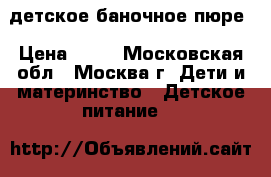 детское баночное пюре › Цена ­ 10 - Московская обл., Москва г. Дети и материнство » Детское питание   